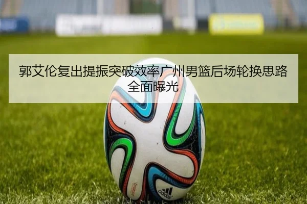 郭艾伦复出提振突破效率广州男篮后场轮换思路全面曝光